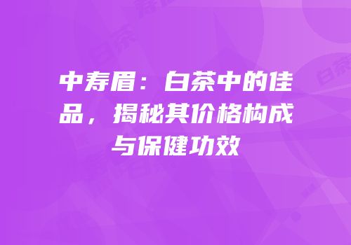 中寿眉：白茶中的佳品，揭秘其价格构成与保健功效