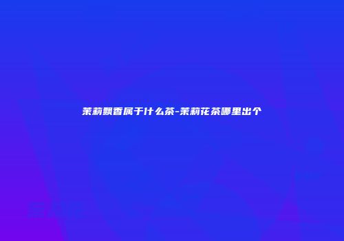 茉莉飘香属于什么茶-茉莉花茶哪里出个