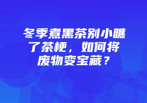 冬季煮黑茶别小瞧了茶梗，如何将废物变宝藏？