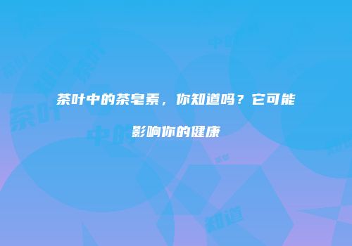 茶叶中的茶皂素，你知道吗？它可能影响你的健康