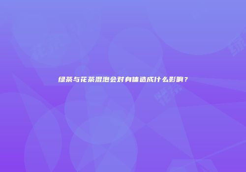 绿茶与花茶混泡会对身体造成什么影响？