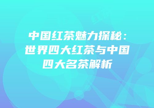 中国红茶魅力探秘：世界四大红茶与中国四大名茶解析