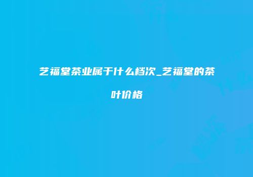 艺福堂茶业属于什么档次_艺福堂的茶叶价格