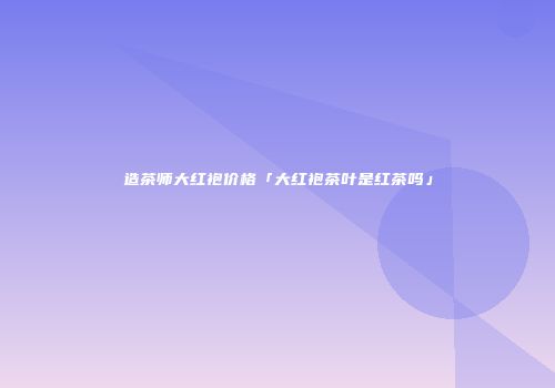 造茶师大红袍价格「大红袍茶叶是红茶吗」