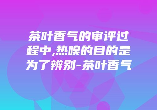 茶叶香气的审评过程中,热嗅的目的是为了辨别-茶叶香气