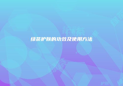 绿茶护肤的功效及使用方法
