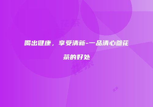 喝出健康，享受清新-一品清心参花茶的好处