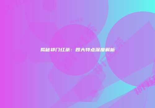 揭秘祁门红茶：四大特点深度解析