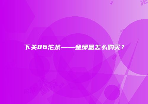 下关86沱茶——金绿盒怎么购买？