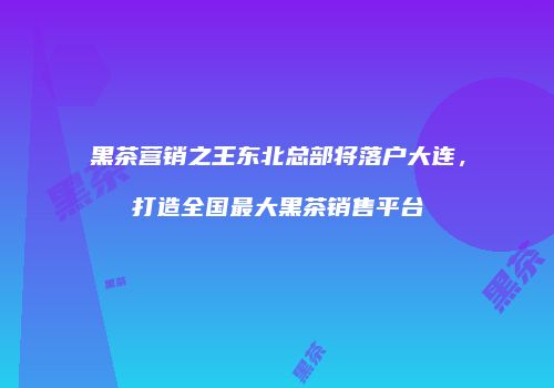 黑茶营销之王东北总部将落户大连，打造全国最大黑茶销售平台