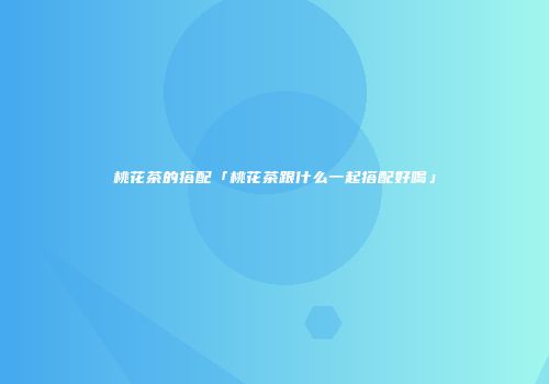 桃花茶的搭配「桃花茶跟什么一起搭配好喝」