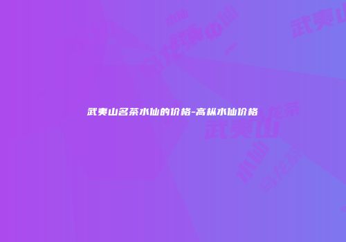 武夷山名茶水仙的价格-高枞水仙价格