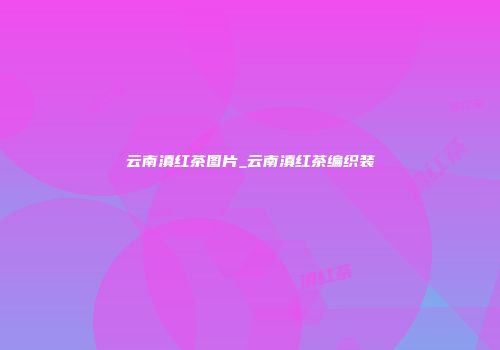 云南滇红茶图片_云南滇红茶编织装
