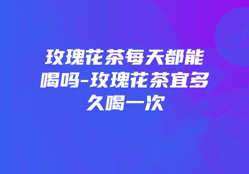 玫瑰花茶每天都能喝吗-玫瑰花茶宜多久喝一次