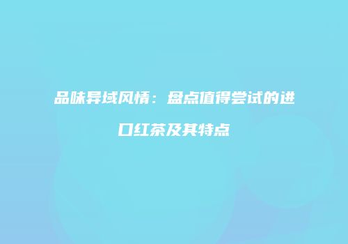 品味异域风情：盘点值得尝试的进口红茶及其特点