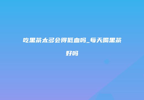 吃黑茶太多会得低血吗_每天喝黑茶好吗