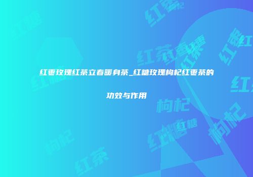 红枣玫瑰红茶立春暖身茶_红糖玫瑰枸杞红枣茶的功效与作用