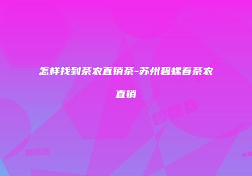 怎样找到茶农直销茶-苏州碧螺春茶农直销