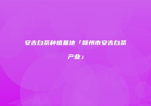 安吉白茶种植基地「赣州市安吉白茶产业」