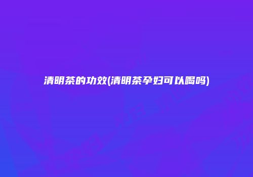 清明茶的功效(清明茶孕妇可以喝吗)