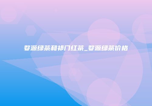 婺源绿茶和祁门红茶_婺源绿茶价格