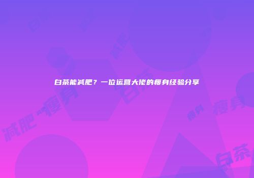 白茶能减肥？一位运营大佬的瘦身经验分享