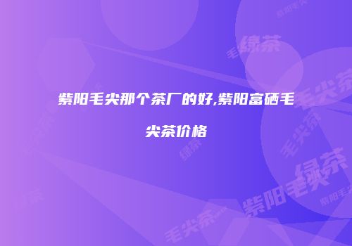 紫阳毛尖那个茶厂的好,紫阳富硒毛尖茶价格