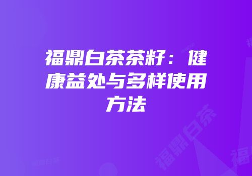 福鼎白茶茶籽：健康益处与多样使用方法