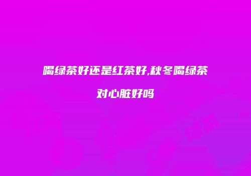 喝绿茶好还是红茶好,秋冬喝绿茶对心脏好吗