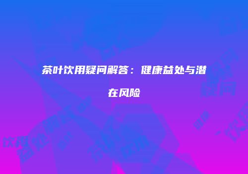 茶叶饮用疑问解答：健康益处与潜在风险