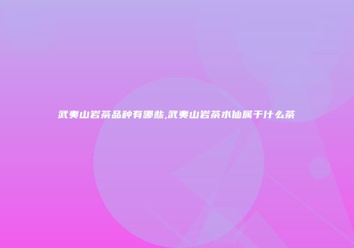 武夷山岩茶品种有哪些,武夷山岩茶水仙属于什么茶