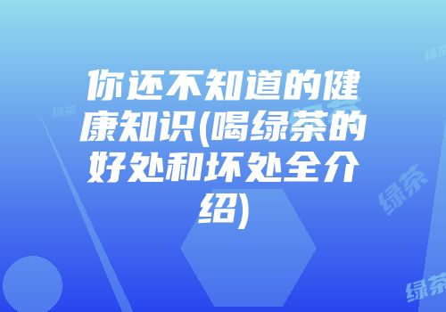 你还不知道的健康知识(喝绿茶的好处和坏处全介绍)