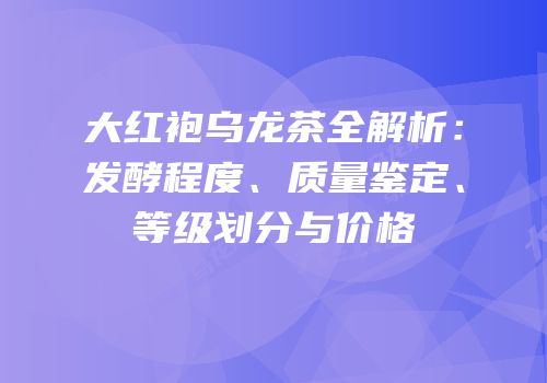 大红袍乌龙茶全解析：发酵程度、质量鉴定、等级划分与价格
