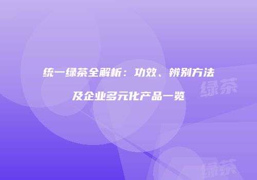 统一绿茶全解析：功效、辨别方法及企业多元化产品一览