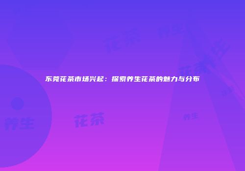 东莞花茶市场兴起：探索养生花茶的魅力与分布