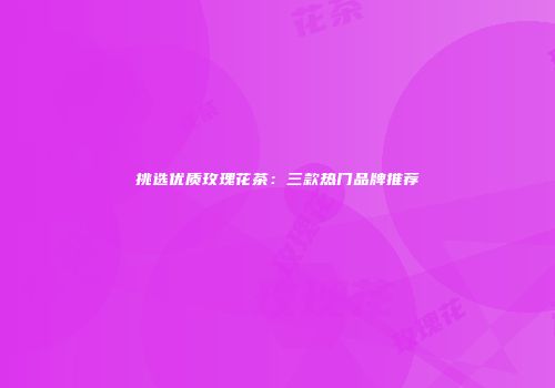 挑选优质玫瑰花茶：三款热门品牌推荐