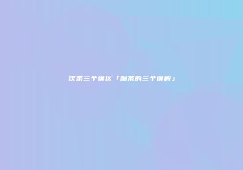 饮茶三个误区「喝茶的三个误解」