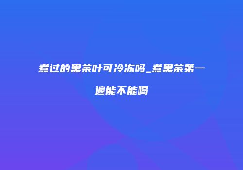 煮过的黑茶叶可冷冻吗_煮黑茶第一遍能不能喝