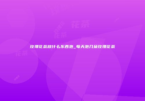玫瑰花茶放什么东西泡_每天泡几朵玫瑰花茶