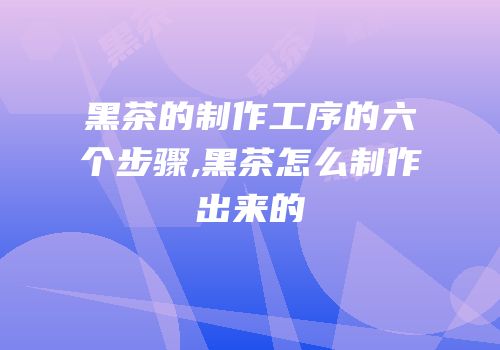 黑茶的制作工序的六个步骤,黑茶怎么制作出来的