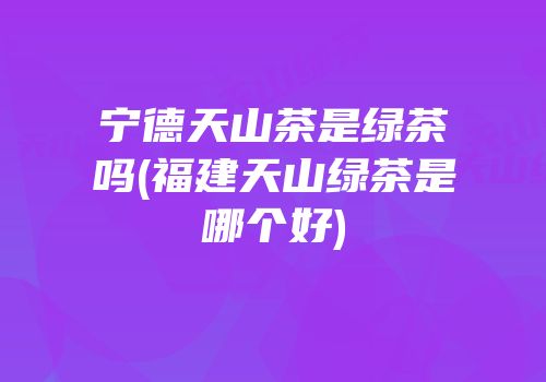 宁德天山茶是绿茶吗(福建天山绿茶是哪个好)