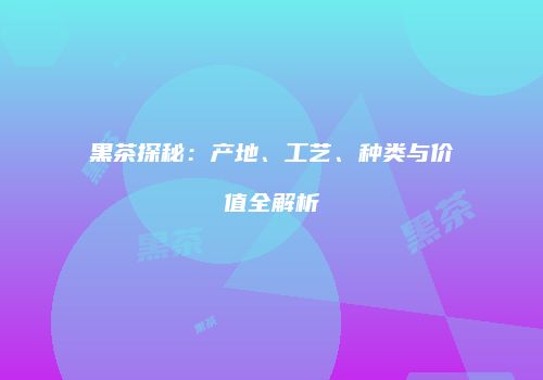 黑茶探秘：产地、工艺、种类与价值全解析