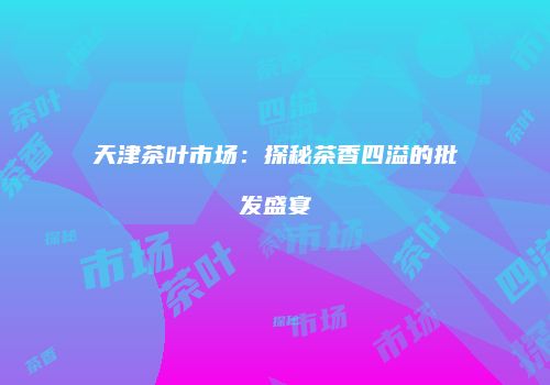 天津茶叶市场：探秘茶香四溢的批发盛宴