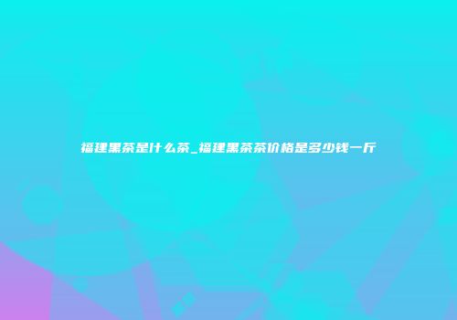 福建黑茶是什么茶_福建黑茶茶价格是多少钱一斤