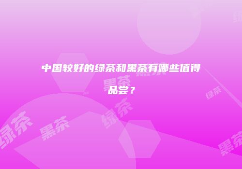 中国较好的绿茶和黑茶有哪些值得品尝？