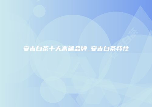 安吉白茶十大高端品牌_安吉白茶特性