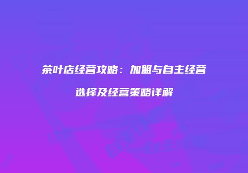 茶叶店经营攻略：加盟与自主经营选择及经营策略详解