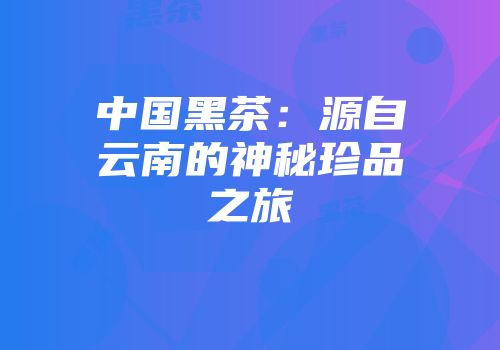 中国黑茶：源自云南的神秘珍品之旅