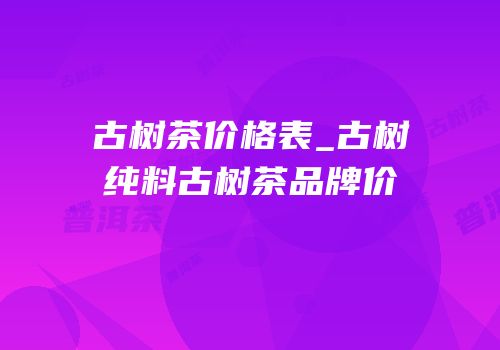 古树茶价格表_古树纯料古树茶品牌价