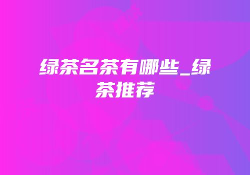 绿茶名茶有哪些_绿茶推荐